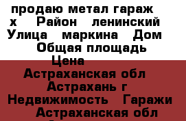 продаю метал.гараж 5.5х3 › Район ­ ленинский › Улица ­ маркина › Дом ­ 108 › Общая площадь ­ 16 › Цена ­ 20 000 - Астраханская обл., Астрахань г. Недвижимость » Гаражи   . Астраханская обл.,Астрахань г.